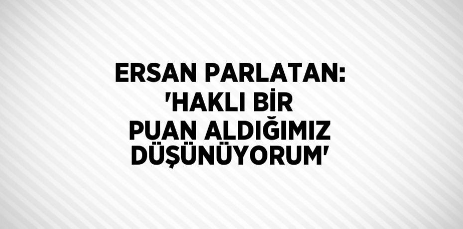 ERSAN PARLATAN: 'HAKLI BİR PUAN ALDIĞIMIZ DÜŞÜNÜYORUM'