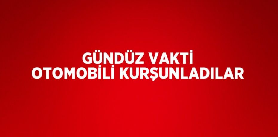 GÜNDÜZ VAKTİ OTOMOBİLİ KURŞUNLADILAR