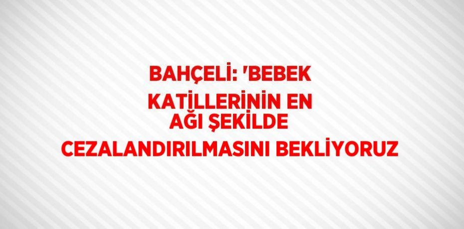 BAHÇELİ: 'BEBEK KATİLLERİNİN EN AĞI ŞEKİLDE CEZALANDIRILMASINI BEKLİYORUZ