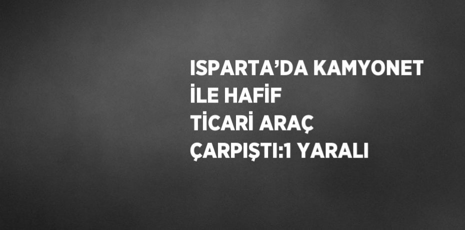 ISPARTA’DA KAMYONET İLE HAFİF TİCARİ ARAÇ ÇARPIŞTI:1 YARALI