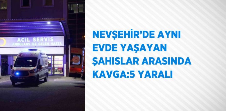 NEVŞEHİR’DE AYNI EVDE YAŞAYAN ŞAHISLAR ARASINDA KAVGA:5 YARALI
