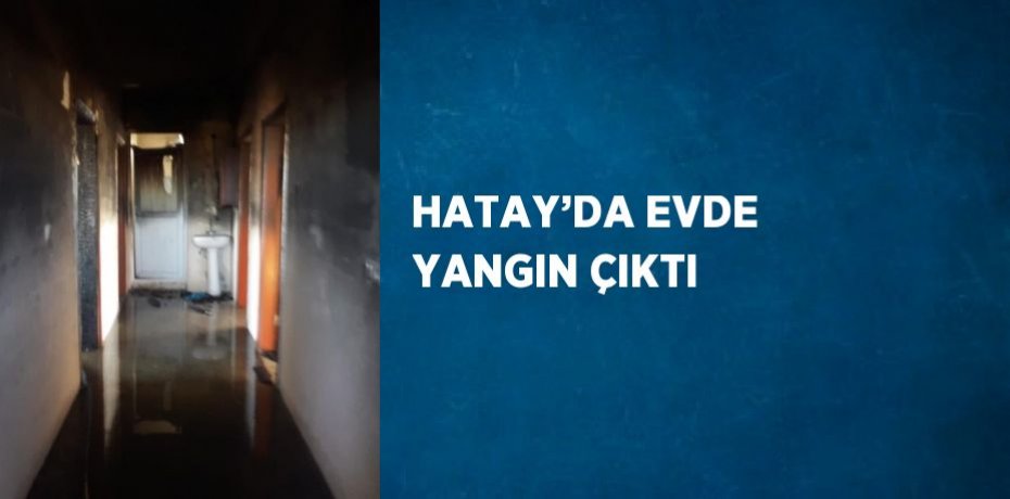 HATAY’DA EVDE YANGIN ÇIKTI