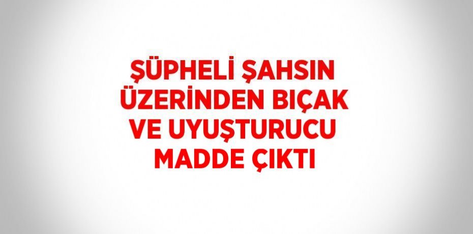 ŞÜPHELİ ŞAHSIN ÜZERİNDEN BIÇAK VE UYUŞTURUCU MADDE ÇIKTI