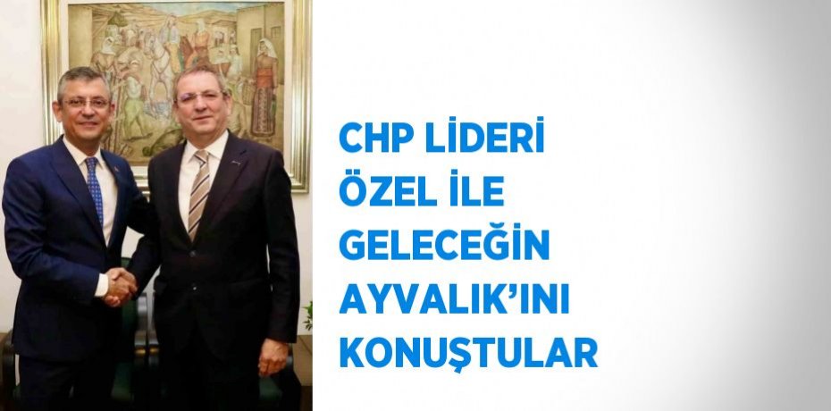 CHP LİDERİ ÖZEL İLE GELECEĞİN AYVALIK’INI KONUŞTULAR