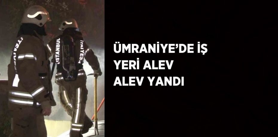 ÜMRANİYE’DE İŞ YERİ ALEV ALEV YANDI