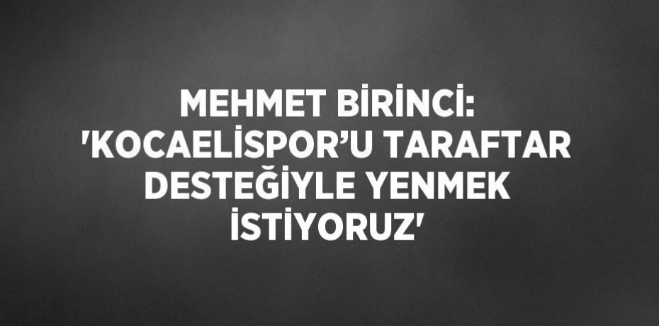 MEHMET BİRİNCİ: 'KOCAELİSPOR’U TARAFTAR DESTEĞİYLE YENMEK İSTİYORUZ'