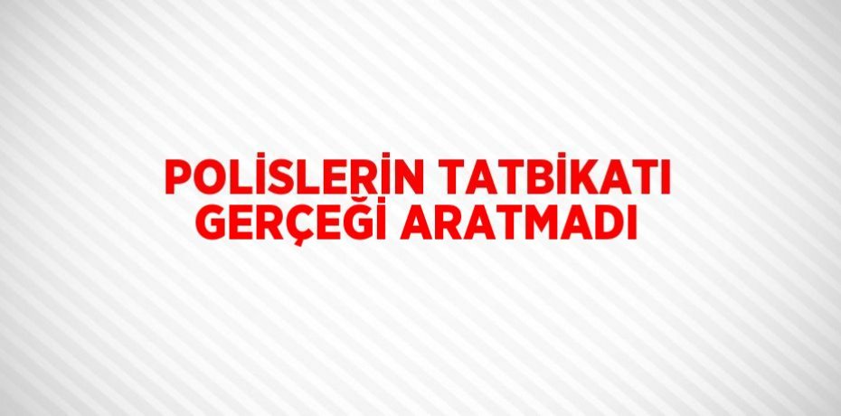 POLİSLERİN TATBİKATI GERÇEĞİ ARATMADI