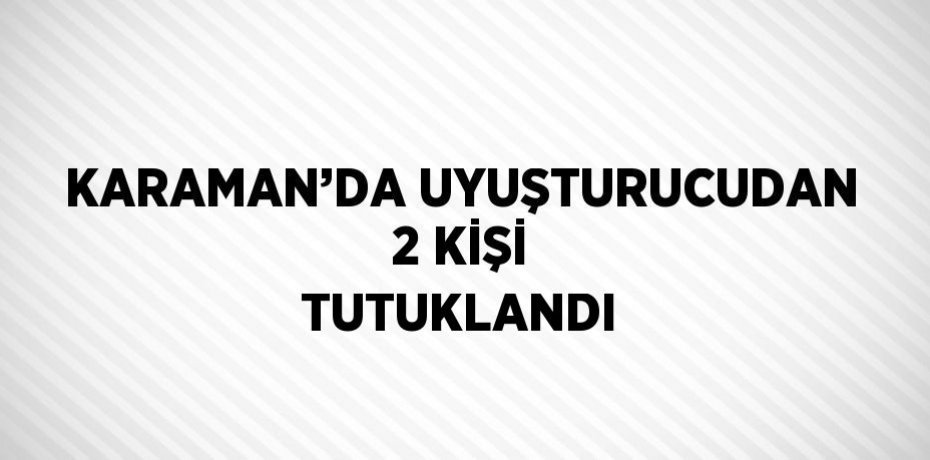 KARAMAN’DA UYUŞTURUCUDAN 2 KİŞİ TUTUKLANDI