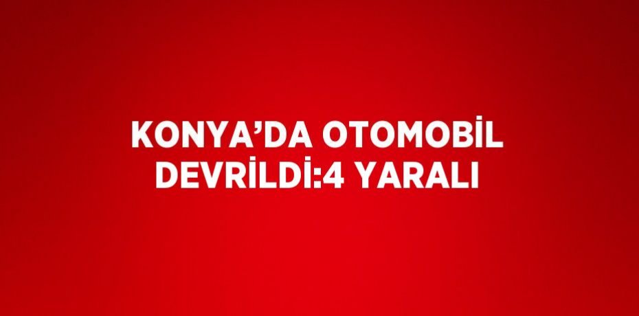 KONYA’DA OTOMOBİL DEVRİLDİ:4 YARALI