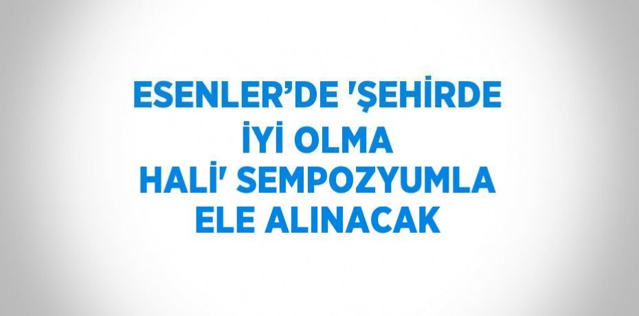 ESENLER’DE 'ŞEHİRDE İYİ OLMA HALİ' SEMPOZYUMLA ELE ALINACAK