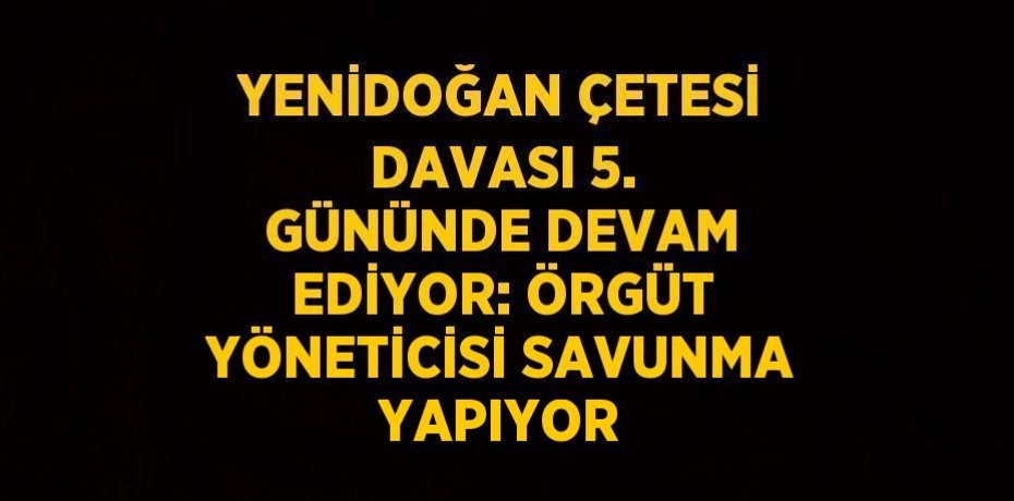 YENİDOĞAN ÇETESİ DAVASI 5. GÜNÜNDE DEVAM EDİYOR: ÖRGÜT YÖNETİCİSİ SAVUNMA YAPIYOR
