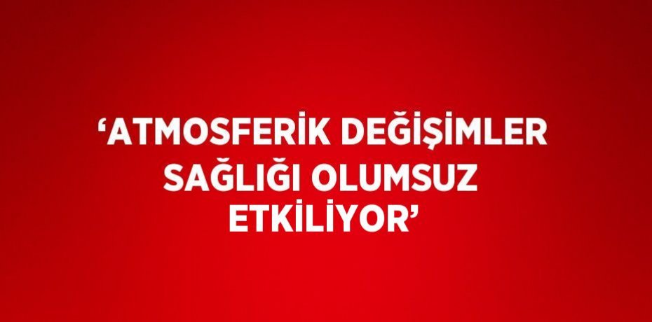 ‘ATMOSFERİK DEĞİŞİMLER SAĞLIĞI OLUMSUZ ETKİLİYOR’
