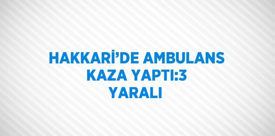 HAKKARİ’DE AMBULANS KAZA YAPTI:3 YARALI