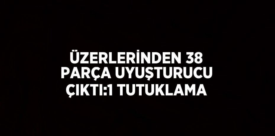 ÜZERLERİNDEN 38 PARÇA UYUŞTURUCU ÇIKTI:1 TUTUKLAMA