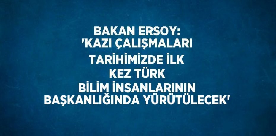 BAKAN ERSOY: 'KAZI ÇALIŞMALARI TARİHİMİZDE İLK KEZ TÜRK BİLİM İNSANLARININ BAŞKANLIĞINDA YÜRÜTÜLECEK'