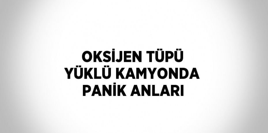 OKSİJEN TÜPÜ YÜKLÜ KAMYONDA PANİK ANLARI