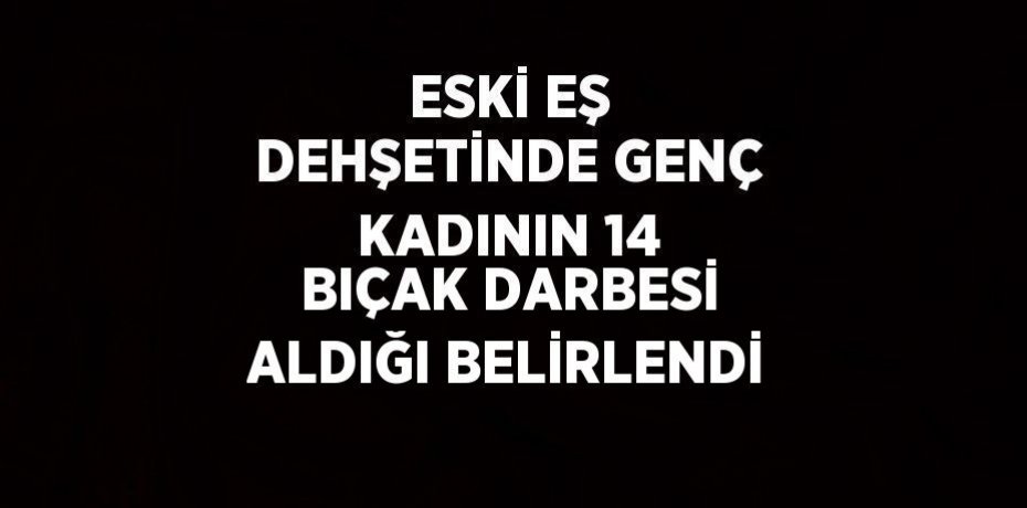 ESKİ EŞ DEHŞETİNDE GENÇ KADININ 14 BIÇAK DARBESİ ALDIĞI BELİRLENDİ