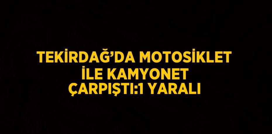 TEKİRDAĞ’DA MOTOSİKLET İLE KAMYONET ÇARPIŞTI:1 YARALI