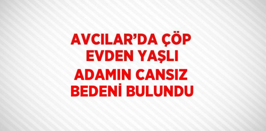 AVCILAR’DA ÇÖP EVDEN YAŞLI ADAMIN CANSIZ BEDENİ BULUNDU