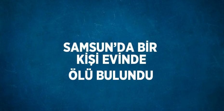 SAMSUN’DA BİR KİŞİ EVİNDE ÖLÜ BULUNDU