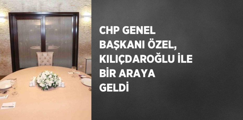 CHP GENEL BAŞKANI ÖZEL, KILIÇDAROĞLU İLE BİR ARAYA GELDİ