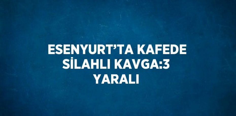 ESENYURT’TA KAFEDE SİLAHLI KAVGA:3 YARALI
