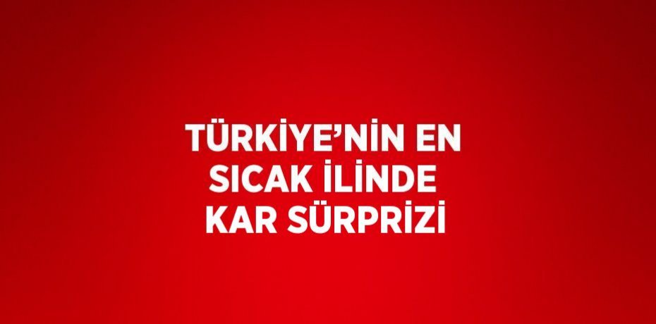 TÜRKİYE’NİN EN SICAK İLİNDE KAR SÜRPRİZİ
