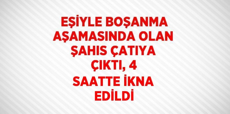 EŞİYLE BOŞANMA AŞAMASINDA OLAN ŞAHIS ÇATIYA ÇIKTI, 4 SAATTE İKNA EDİLDİ