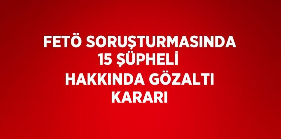 FETÖ SORUŞTURMASINDA 15 ŞÜPHELİ HAKKINDA GÖZALTI KARARI