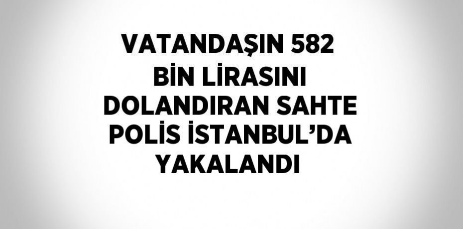 VATANDAŞIN 582 BİN LİRASINI DOLANDIRAN SAHTE POLİS İSTANBUL’DA YAKALANDI