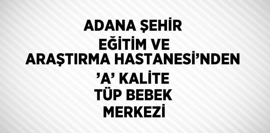 ADANA ŞEHİR EĞİTİM VE ARAŞTIRMA HASTANESİ’NDEN ’A’ KALİTE TÜP BEBEK MERKEZİ