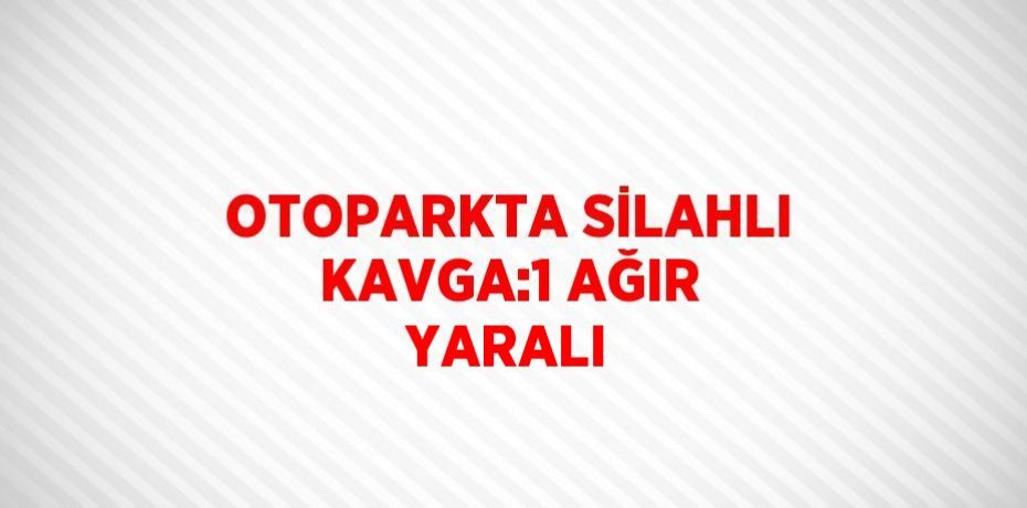OTOPARKTA SİLAHLI KAVGA:1 AĞIR YARALI