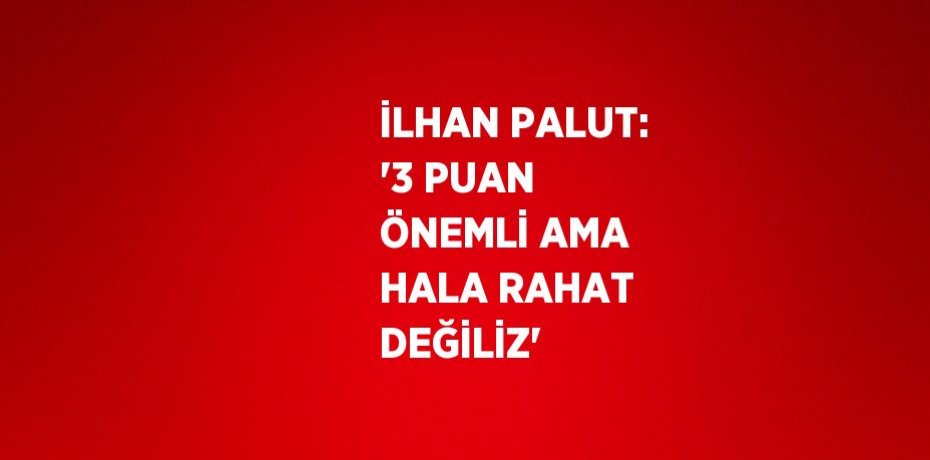 İLHAN PALUT: '3 PUAN ÖNEMLİ AMA HALA RAHAT DEĞİLİZ'