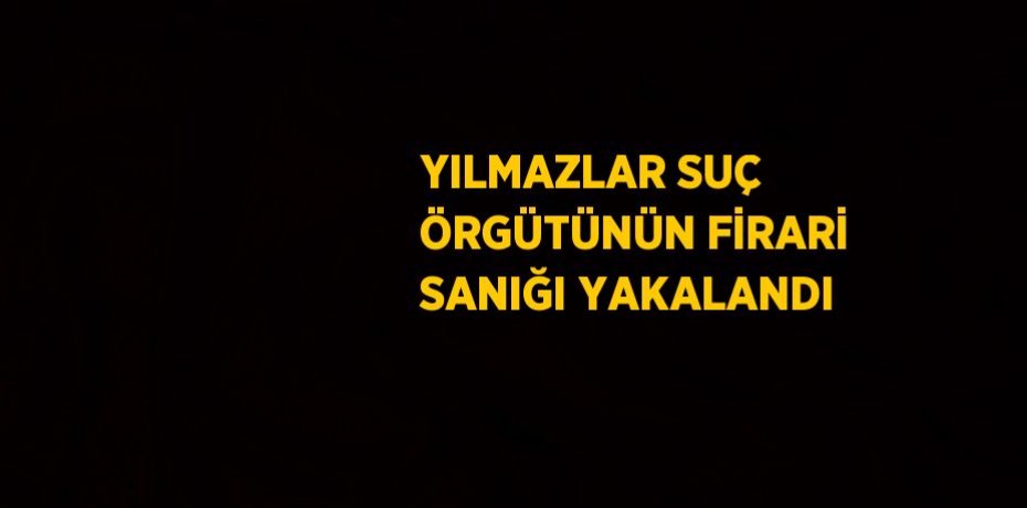 YILMAZLAR SUÇ ÖRGÜTÜNÜN FİRARİ SANIĞI YAKALANDI