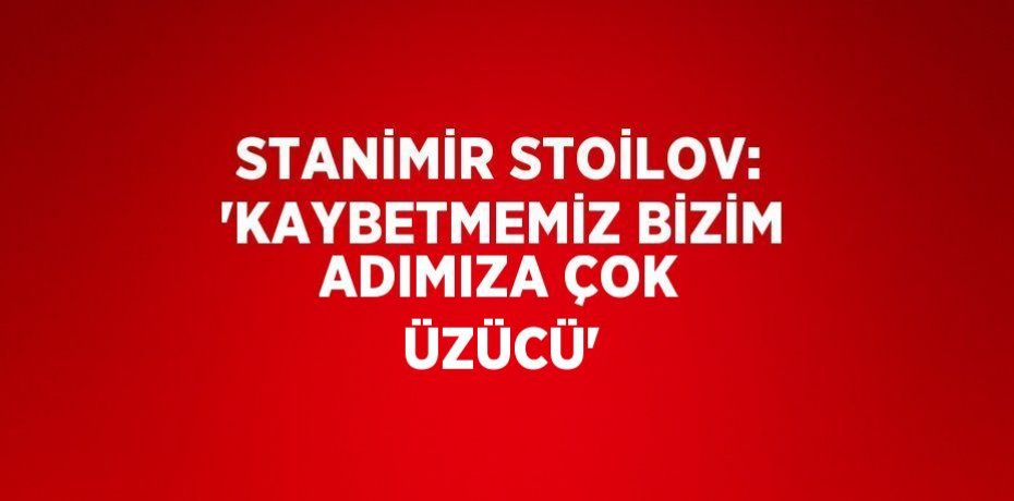 STANİMİR STOİLOV: 'KAYBETMEMİZ BİZİM ADIMIZA ÇOK ÜZÜCÜ'