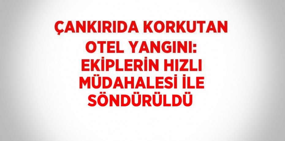 ÇANKIRIDA KORKUTAN OTEL YANGINI: EKİPLERİN HIZLI MÜDAHALESİ İLE SÖNDÜRÜLDÜ