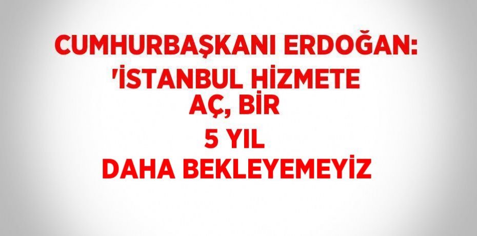 CUMHURBAŞKANI ERDOĞAN: 'İSTANBUL HİZMETE AÇ, BİR 5 YIL DAHA BEKLEYEMEYİZ