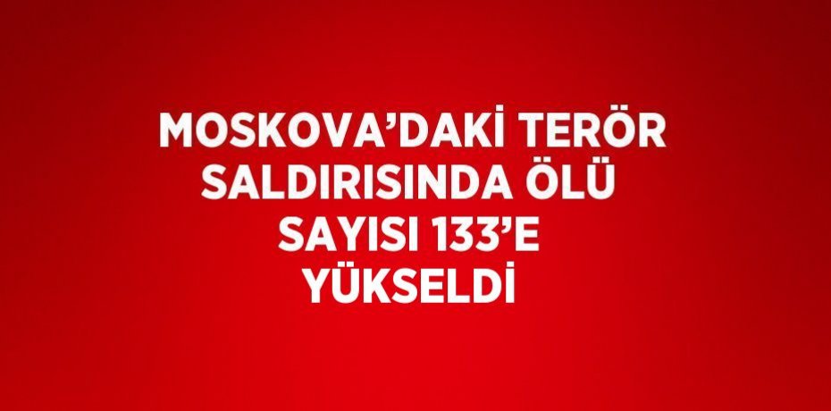 MOSKOVA’DAKİ TERÖR SALDIRISINDA ÖLÜ SAYISI 133’E YÜKSELDİ