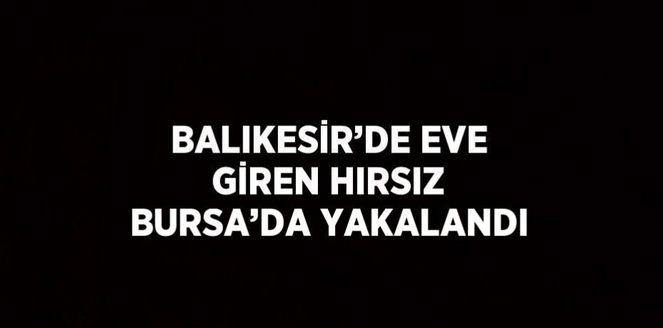 BALIKESİR’DE EVE GİREN HIRSIZ BURSA’DA YAKALANDI