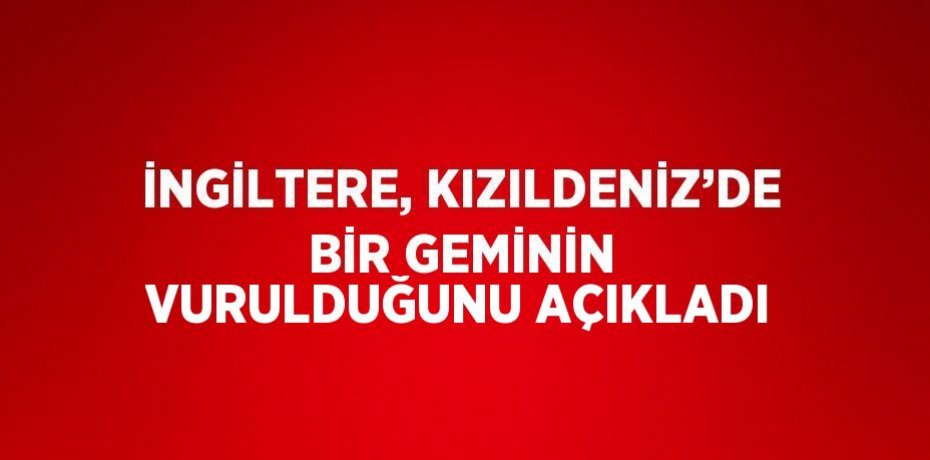 İNGİLTERE, KIZILDENİZ’DE BİR GEMİNİN VURULDUĞUNU AÇIKLADI