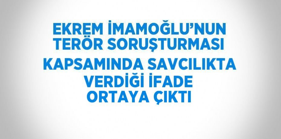 EKREM İMAMOĞLU’NUN TERÖR SORUŞTURMASI KAPSAMINDA SAVCILIKTA VERDİĞİ İFADE ORTAYA ÇIKTI