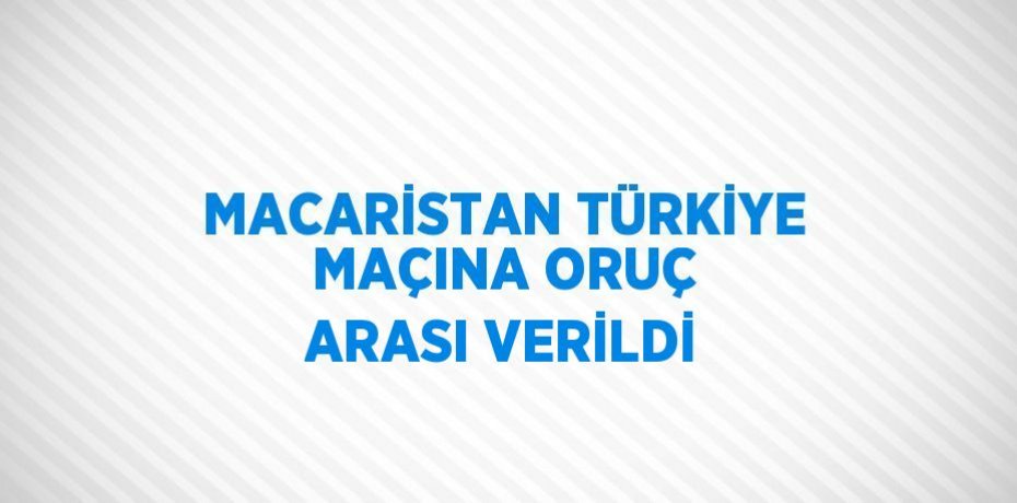 MACARİSTAN TÜRKİYE MAÇINA ORUÇ ARASI VERİLDİ