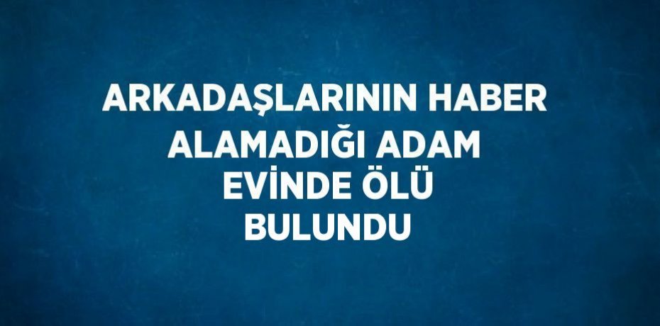 ARKADAŞLARININ HABER ALAMADIĞI ADAM EVİNDE ÖLÜ BULUNDU