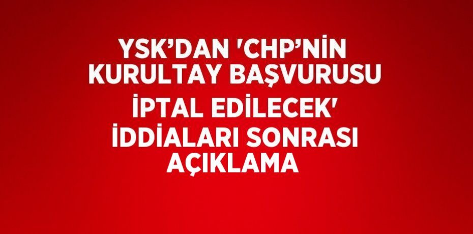 YSK’DAN 'CHP’NİN KURULTAY BAŞVURUSU İPTAL EDİLECEK' İDDİALARI SONRASI AÇIKLAMA