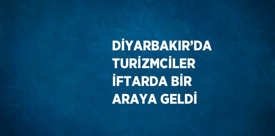 DİYARBAKIR’DA TURİZMCİLER İFTARDA BİR ARAYA GELDİ