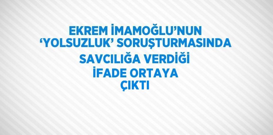 EKREM İMAMOĞLU’NUN ‘YOLSUZLUK’ SORUŞTURMASINDA SAVCILIĞA VERDİĞİ İFADE ORTAYA ÇIKTI