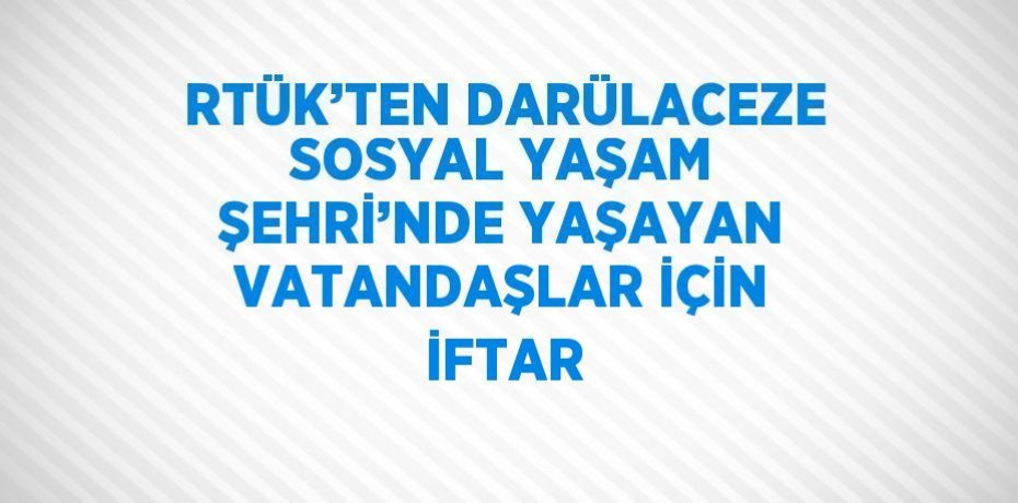 RTÜK’TEN DARÜLACEZE SOSYAL YAŞAM ŞEHRİ’NDE YAŞAYAN VATANDAŞLAR İÇİN İFTAR