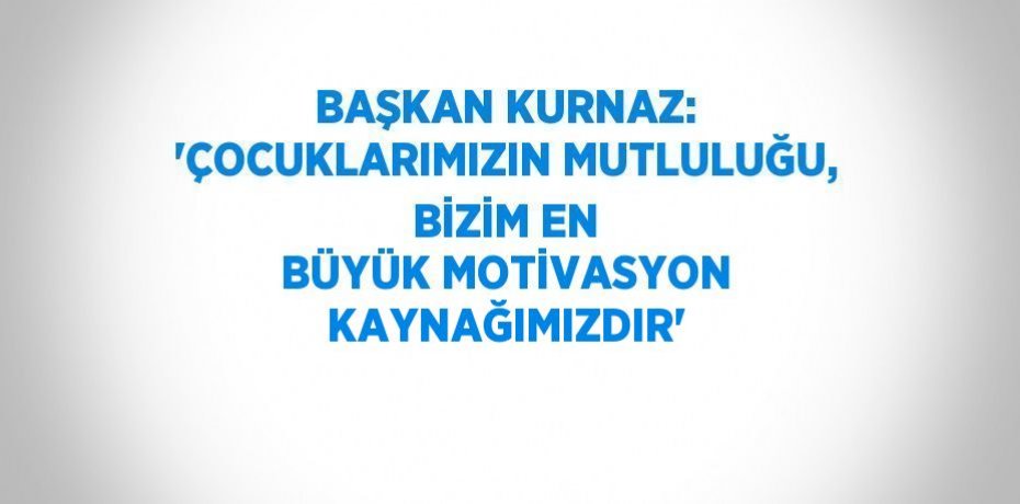 BAŞKAN KURNAZ: 'ÇOCUKLARIMIZIN MUTLULUĞU, BİZİM EN BÜYÜK MOTİVASYON KAYNAĞIMIZDIR'