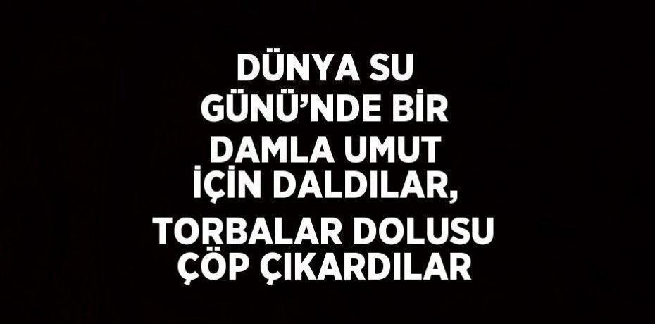 DÜNYA SU GÜNÜ’NDE BİR DAMLA UMUT İÇİN DALDILAR, TORBALAR DOLUSU ÇÖP ÇIKARDILAR