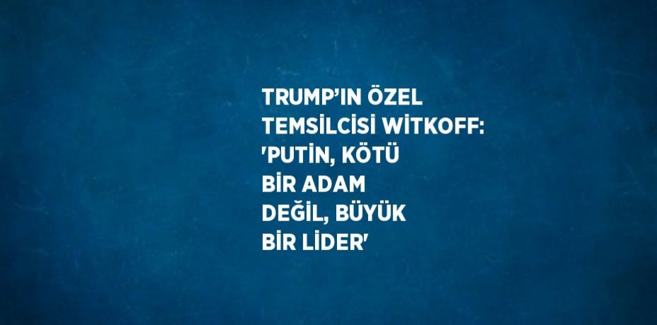 TRUMP’IN ÖZEL TEMSİLCİSİ WİTKOFF: 'PUTİN, KÖTÜ BİR ADAM DEĞİL, BÜYÜK BİR LİDER'